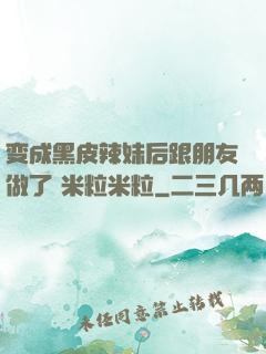 变成黑皮辣妹后跟朋友做了 米粒米粒